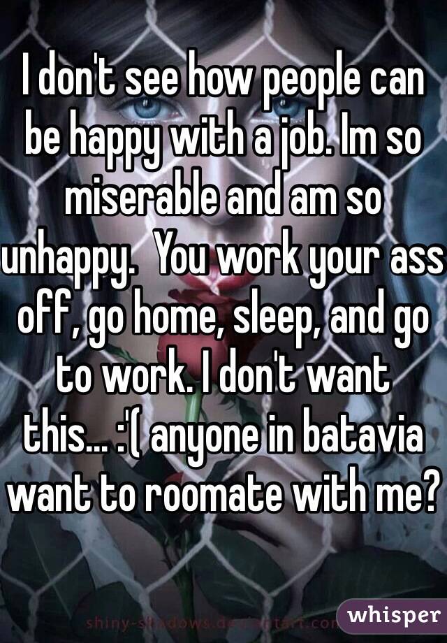I don't see how people can be happy with a job. Im so miserable and am so unhappy.  You work your ass off, go home, sleep, and go to work. I don't want this... :'( anyone in batavia want to roomate with me?