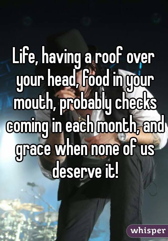 Life, having a roof over your head, food in your mouth, probably checks coming in each month, and grace when none of us deserve it!