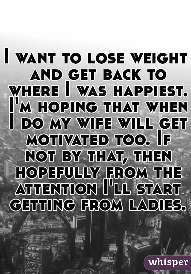 I want to lose weight and get back to where I was happiest. I'm hoping that when I do my wife will get motivated too. If not by that, then hopefully from the attention I'll start getting from ladies.