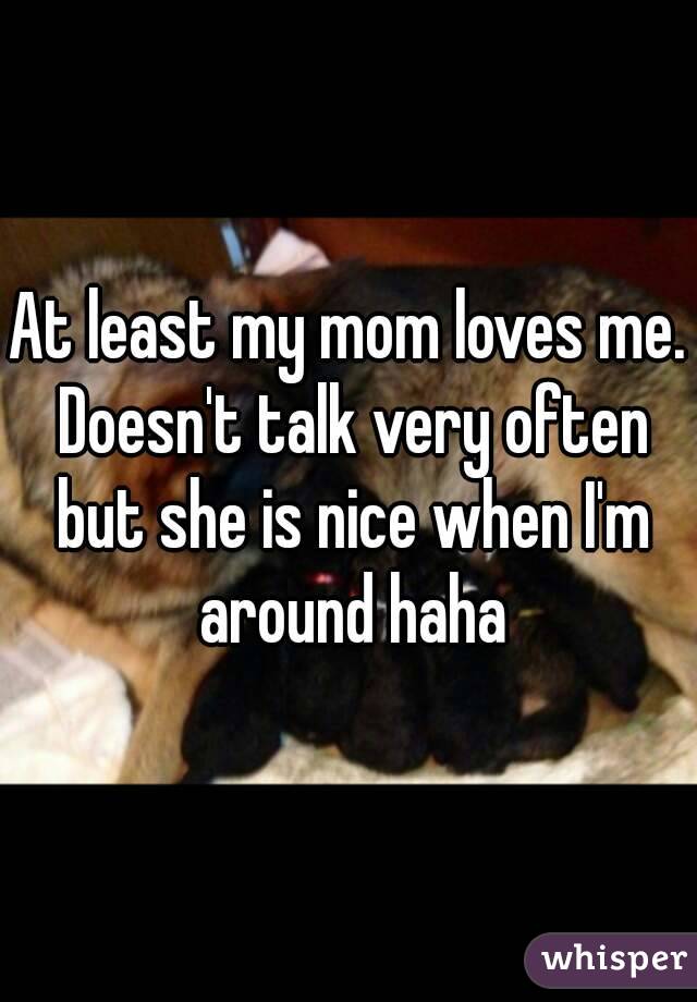 At least my mom loves me. Doesn't talk very often but she is nice when I'm around haha