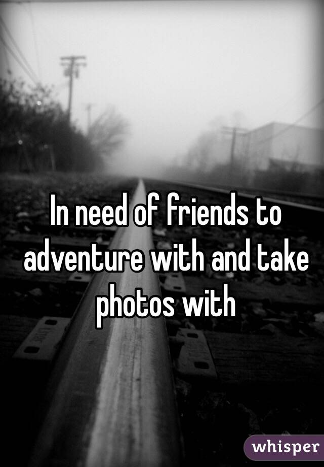 In need of friends to 
adventure with and take photos with 