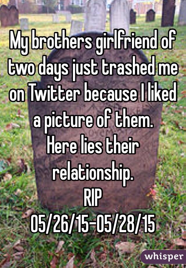 My brothers girlfriend of two days just trashed me on Twitter because I liked a picture of them. 
Here lies their relationship. 
RIP
05/26/15-05/28/15