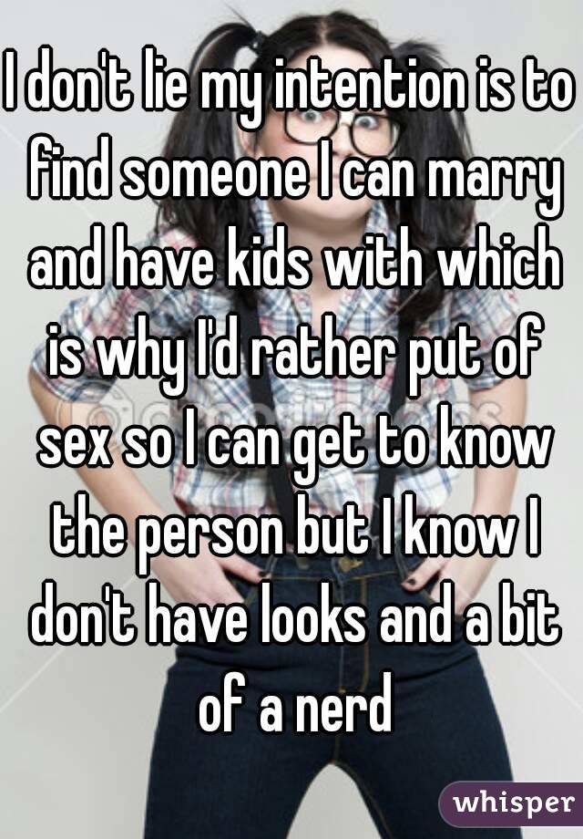 I don't lie my intention is to find someone I can marry and have kids with which is why I'd rather put of sex so I can get to know the person but I know I don't have looks and a bit of a nerd