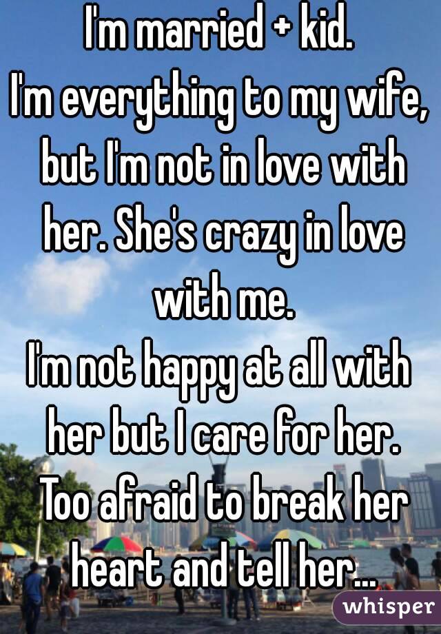 I'm married + kid.
I'm everything to my wife, but I'm not in love with her. She's crazy in love with me.
I'm not happy at all with her but I care for her. Too afraid to break her heart and tell her...