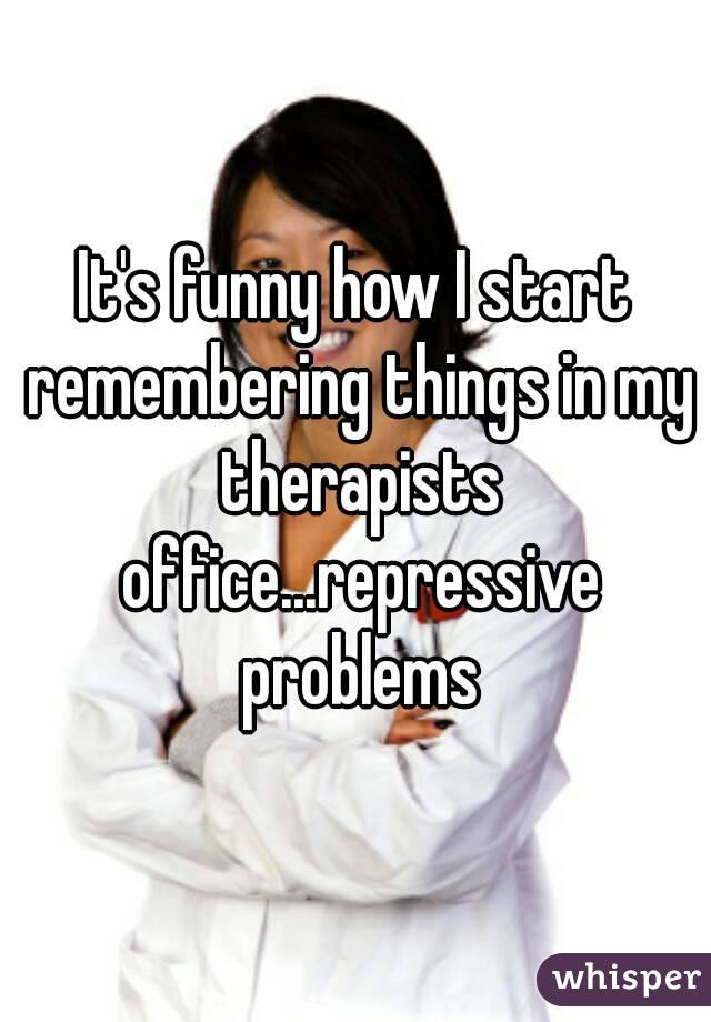 It's funny how I start remembering things in my therapists office...repressive problems