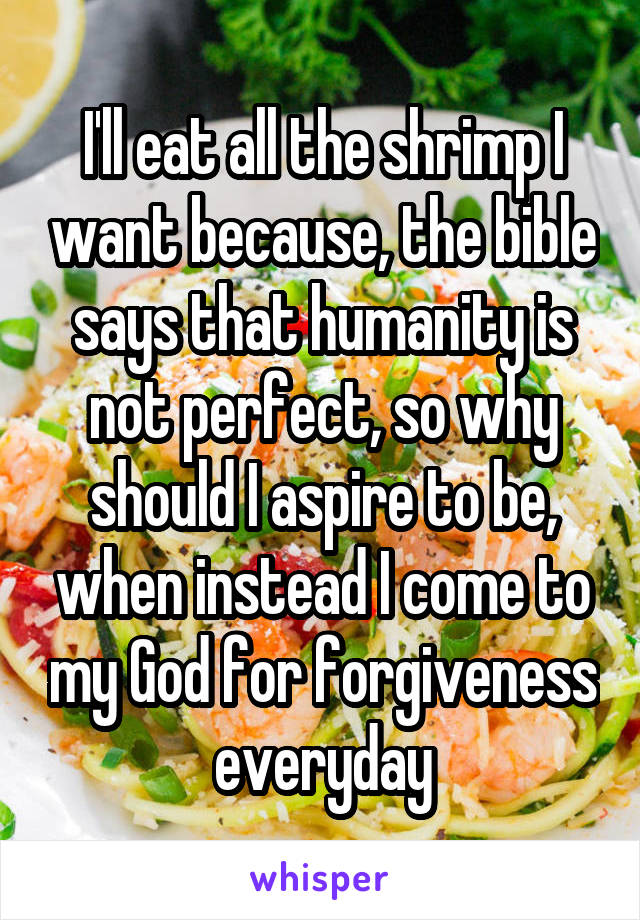 I'll eat all the shrimp I want because, the bible says that humanity is not perfect, so why should I aspire to be, when instead I come to my God for forgiveness everyday