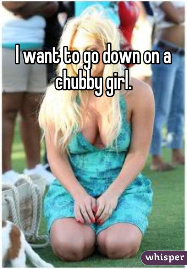 I want to go down on a chubby girl.