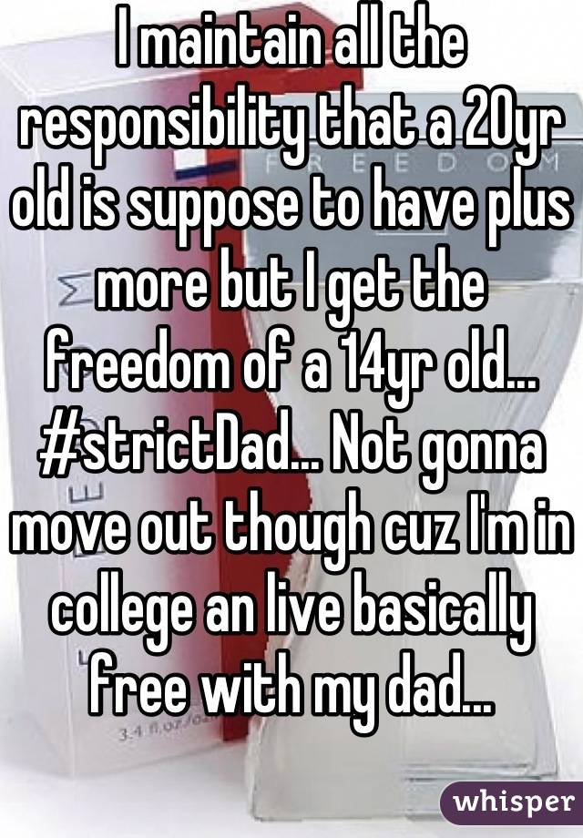 I maintain all the responsibility that a 20yr old is suppose to have plus more but I get the freedom of a 14yr old... #strictDad... Not gonna move out though cuz I'm in college an live basically free with my dad...
