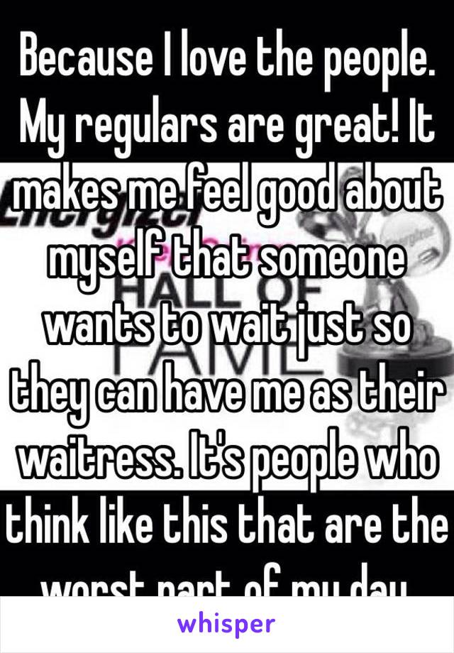 Because I love the people. My regulars are great! It makes me feel good about myself that someone wants to wait just so they can have me as their waitress. It's people who think like this that are the worst part of my day.