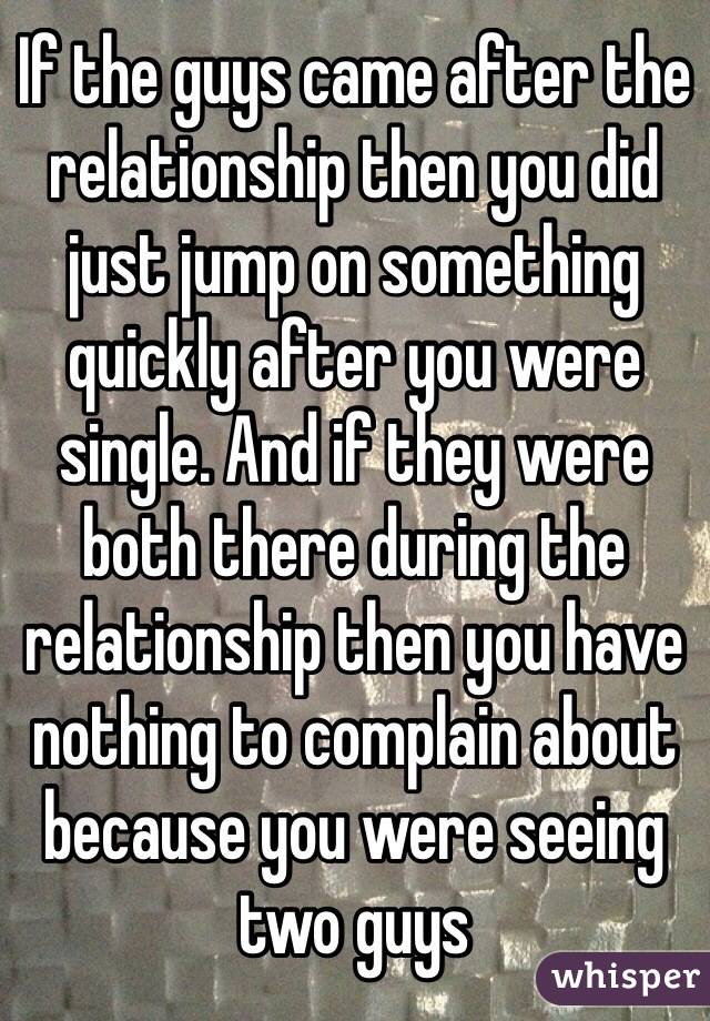 If the guys came after the relationship then you did just jump on something quickly after you were single. And if they were both there during the relationship then you have nothing to complain about because you were seeing two guys 