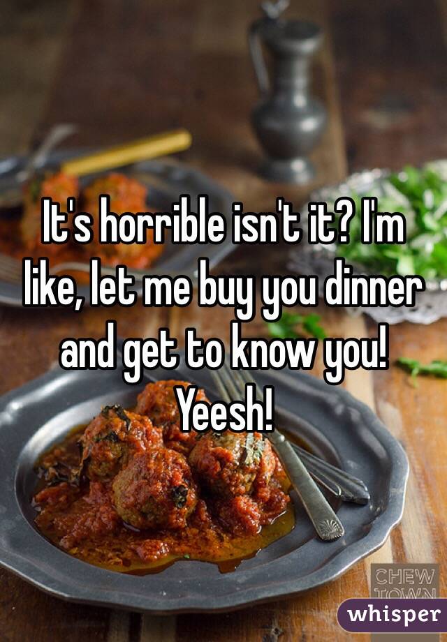 It's horrible isn't it? I'm like, let me buy you dinner and get to know you! Yeesh! 