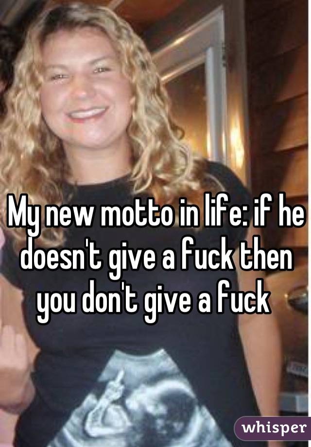 My new motto in life: if he doesn't give a fuck then you don't give a fuck 