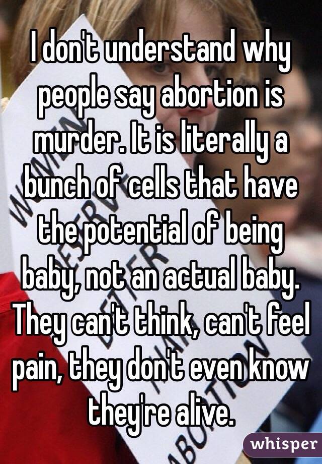 I don't understand why people say abortion is murder. It is literally a bunch of cells that have the potential of being baby, not an actual baby.  They can't think, can't feel pain, they don't even know they're alive. 