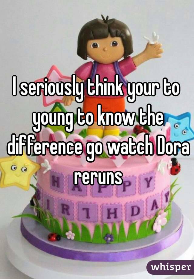 I seriously think your to young to know the difference go watch Dora reruns
