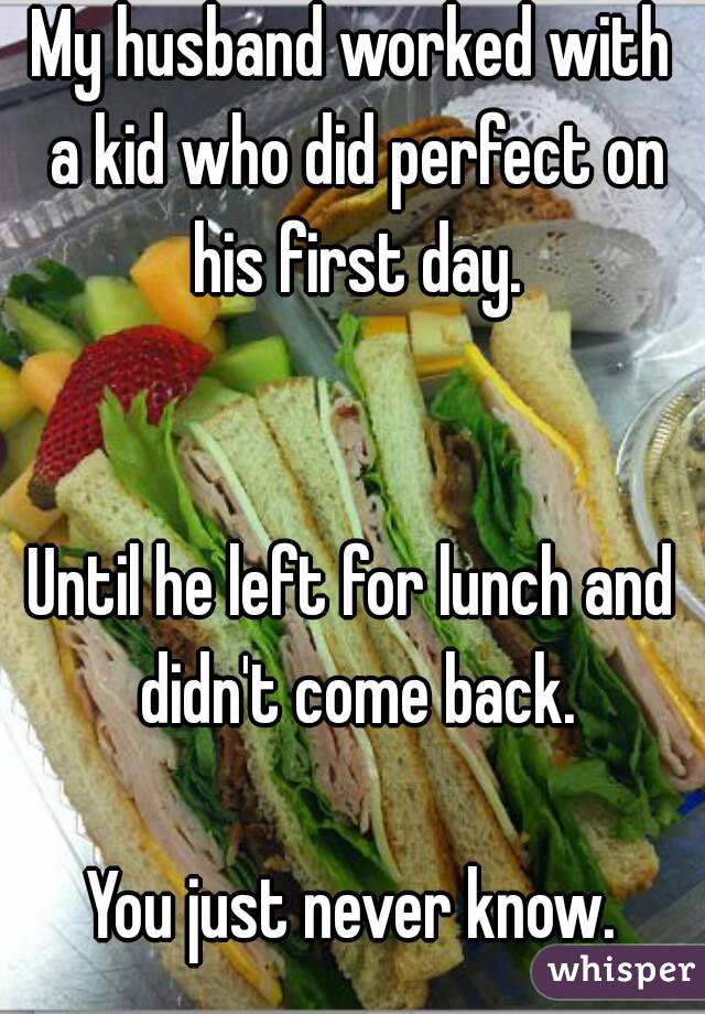 My husband worked with a kid who did perfect on his first day.


Until he left for lunch and didn't come back.

You just never know.