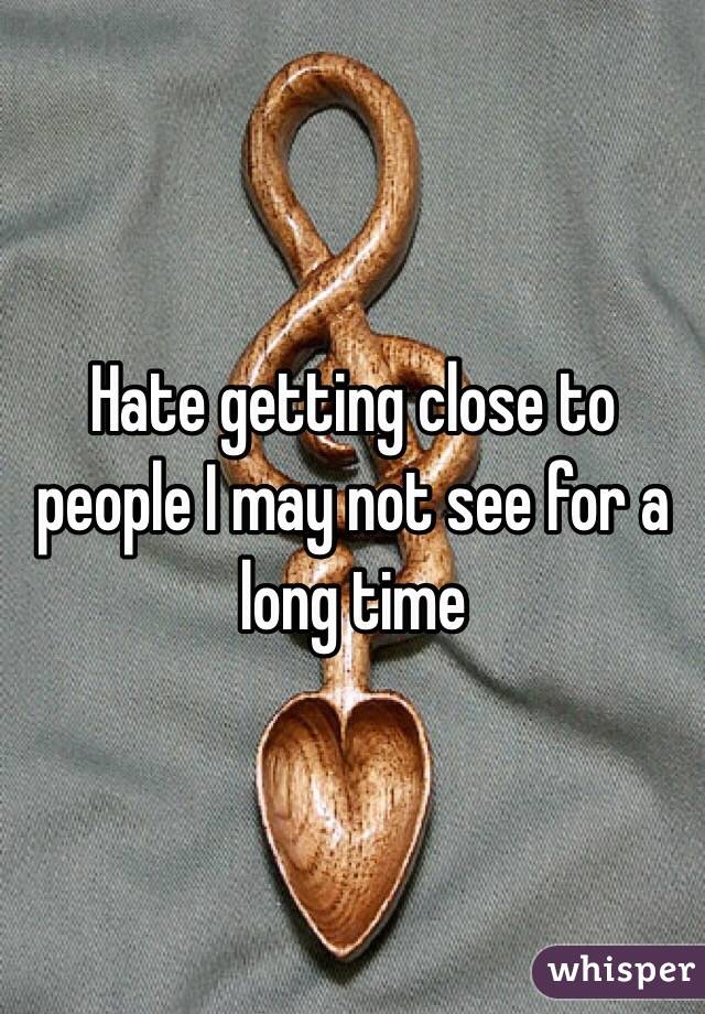 Hate getting close to people I may not see for a long time 