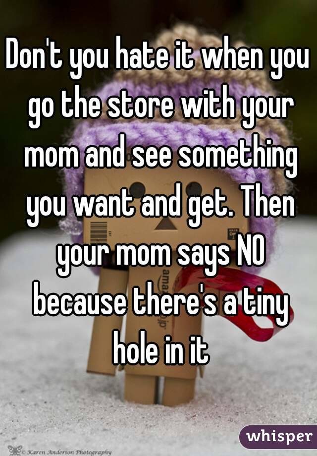 Don't you hate it when you go the store with your mom and see something you want and get. Then your mom says NO because there's a tiny hole in it