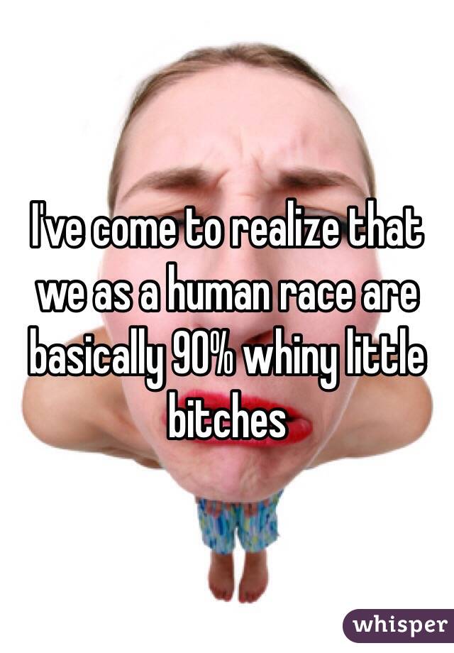 I've come to realize that we as a human race are basically 90% whiny little bitches