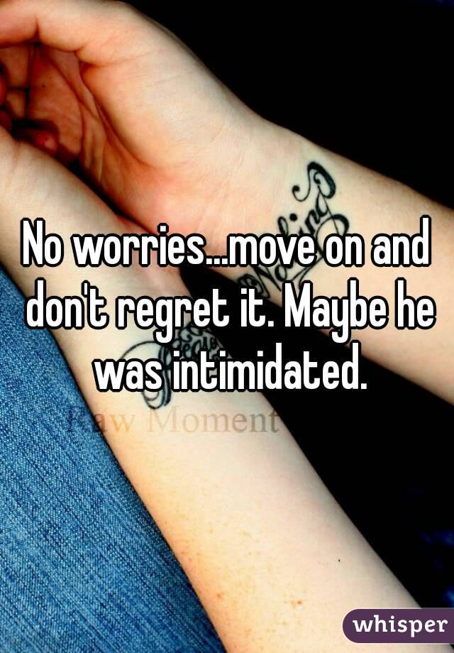 No worries...move on and don't regret it. Maybe he was intimidated.