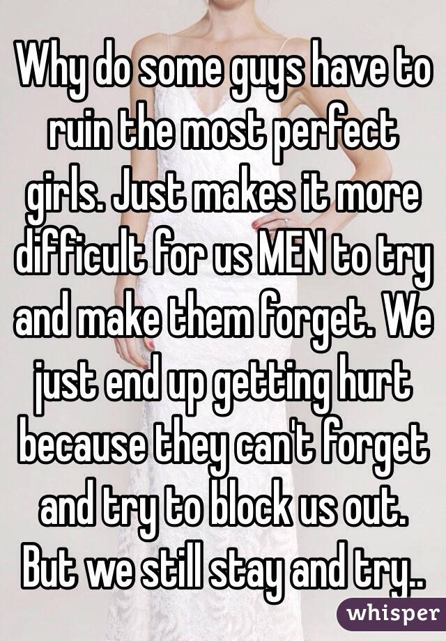Why do some guys have to ruin the most perfect girls. Just makes it more difficult for us MEN to try and make them forget. We just end up getting hurt because they can't forget and try to block us out. But we still stay and try..