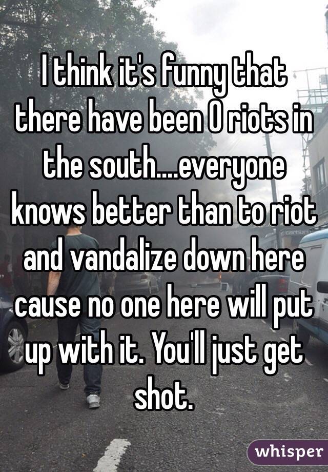 I think it's funny that there have been 0 riots in the south....everyone knows better than to riot and vandalize down here cause no one here will put up with it. You'll just get shot. 