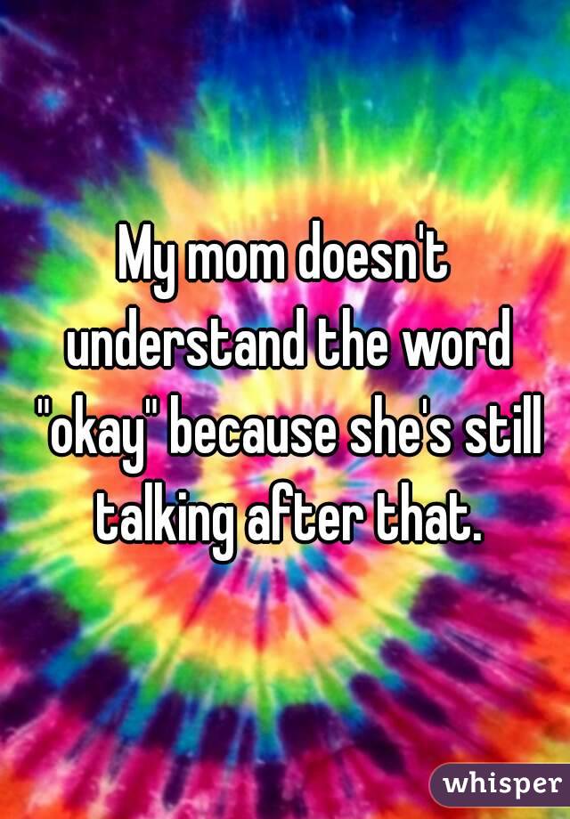 My mom doesn't understand the word "okay" because she's still talking after that.