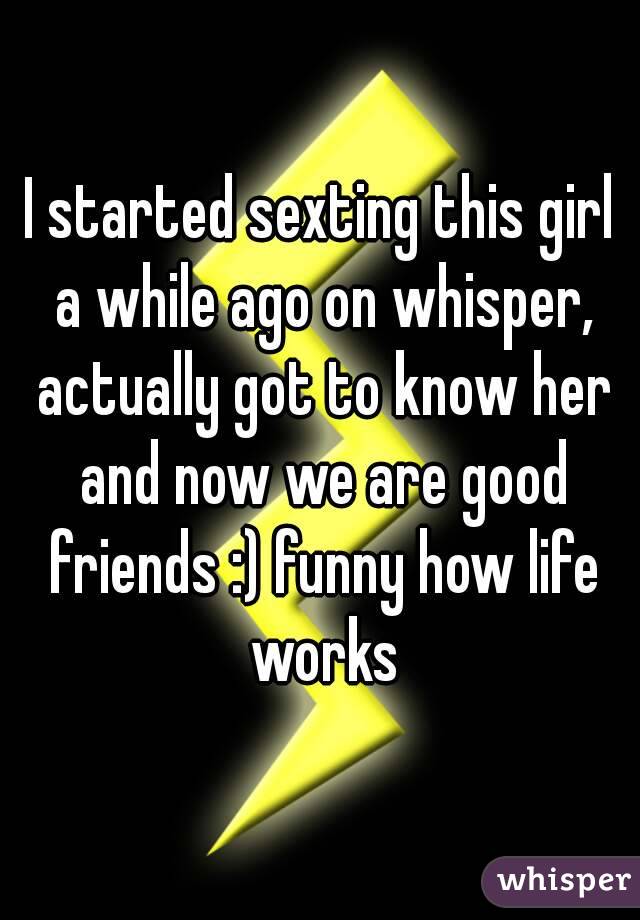 I started sexting this girl a while ago on whisper, actually got to know her and now we are good friends :) funny how life works