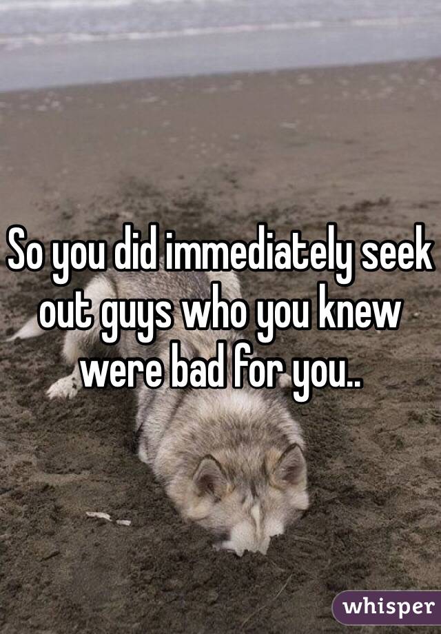 So you did immediately seek out guys who you knew were bad for you..