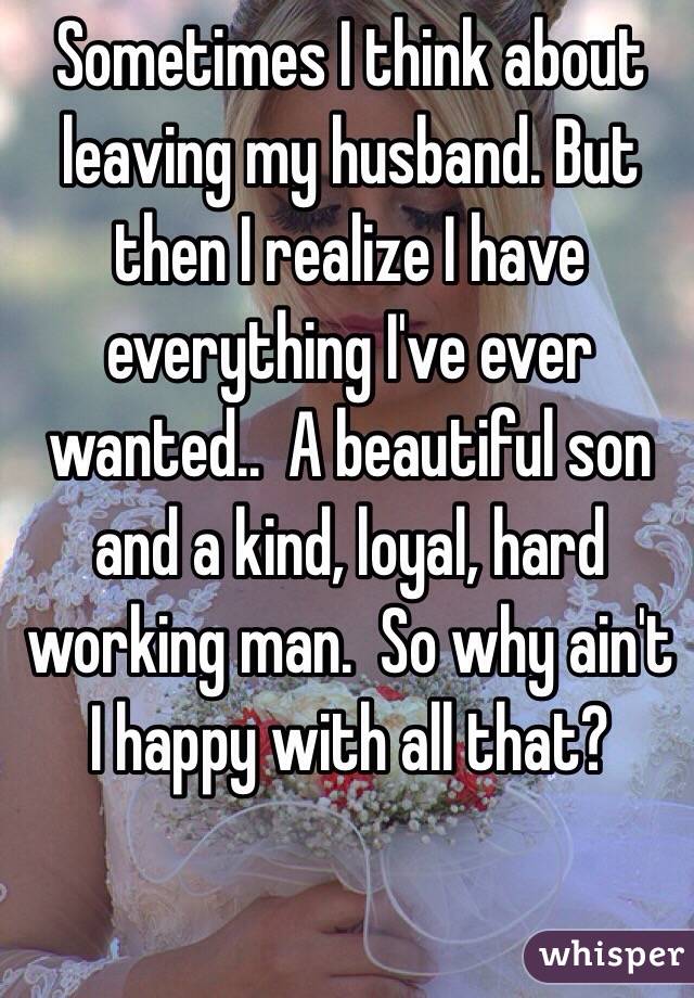 Sometimes I think about leaving my husband. But then I realize I have everything I've ever wanted..  A beautiful son and a kind, loyal, hard working man.  So why ain't I happy with all that? 