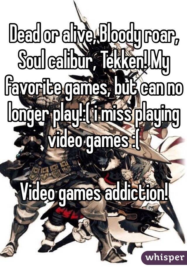 Dead or alive, Bloody roar, Soul calibur, Tekken! My favorite games, but can no longer play!:( i miss playing video games :(

Video games addiction! 
