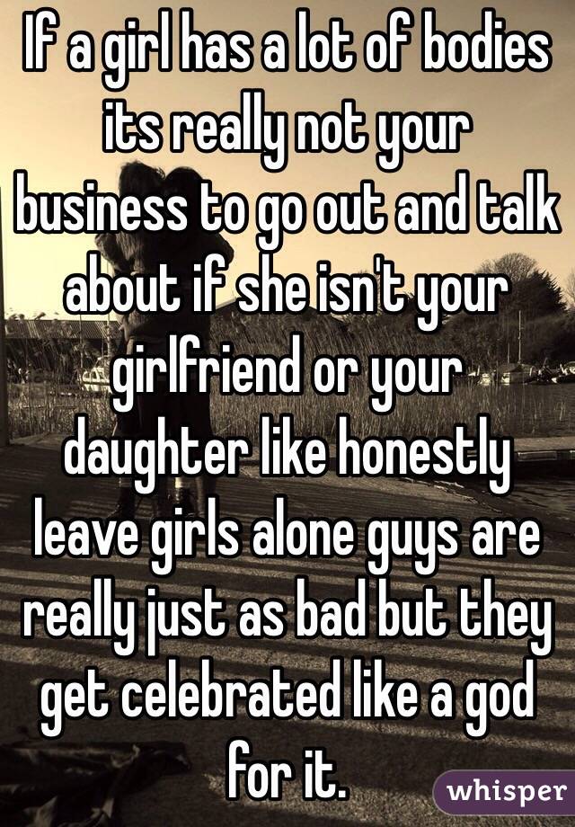 If a girl has a lot of bodies its really not your business to go out and talk about if she isn't your girlfriend or your daughter like honestly leave girls alone guys are really just as bad but they get celebrated like a god for it. 