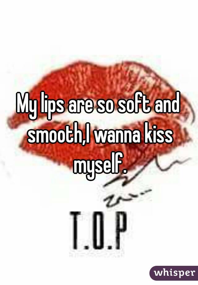 My lips are so soft and smooth,I wanna kiss myself.