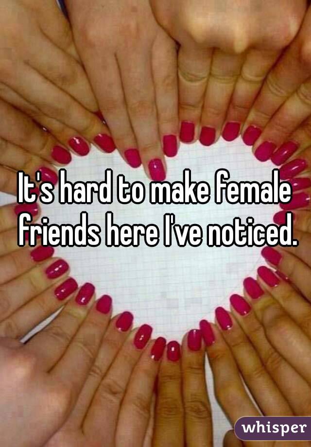 It's hard to make female friends here I've noticed.