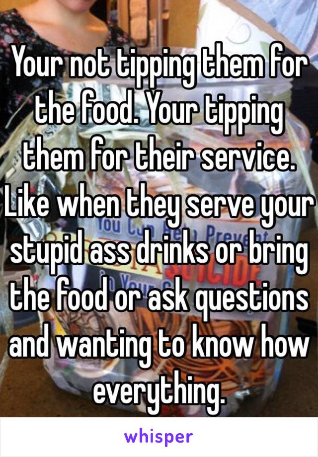 Your not tipping them for the food. Your tipping them for their service. Like when they serve your stupid ass drinks or bring the food or ask questions and wanting to know how everything. 