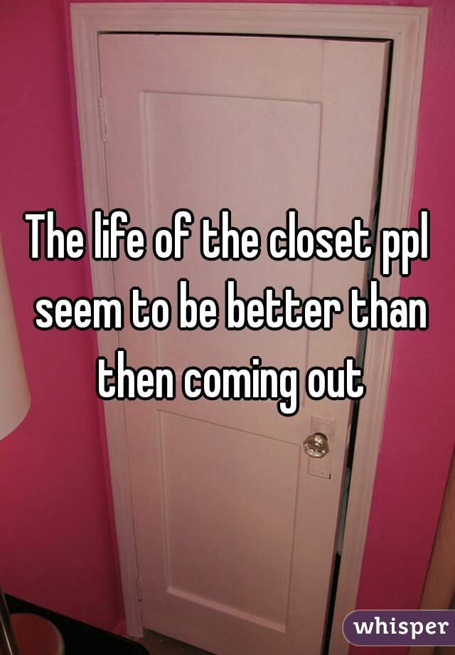 The life of the closet ppl seem to be better than then coming out