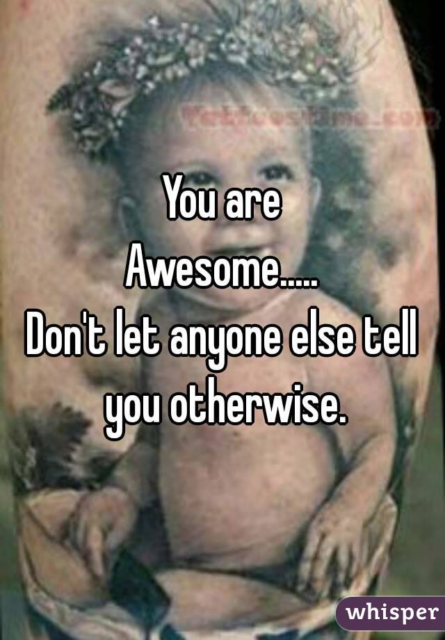 You are
Awesome.....
Don't let anyone else tell you otherwise.