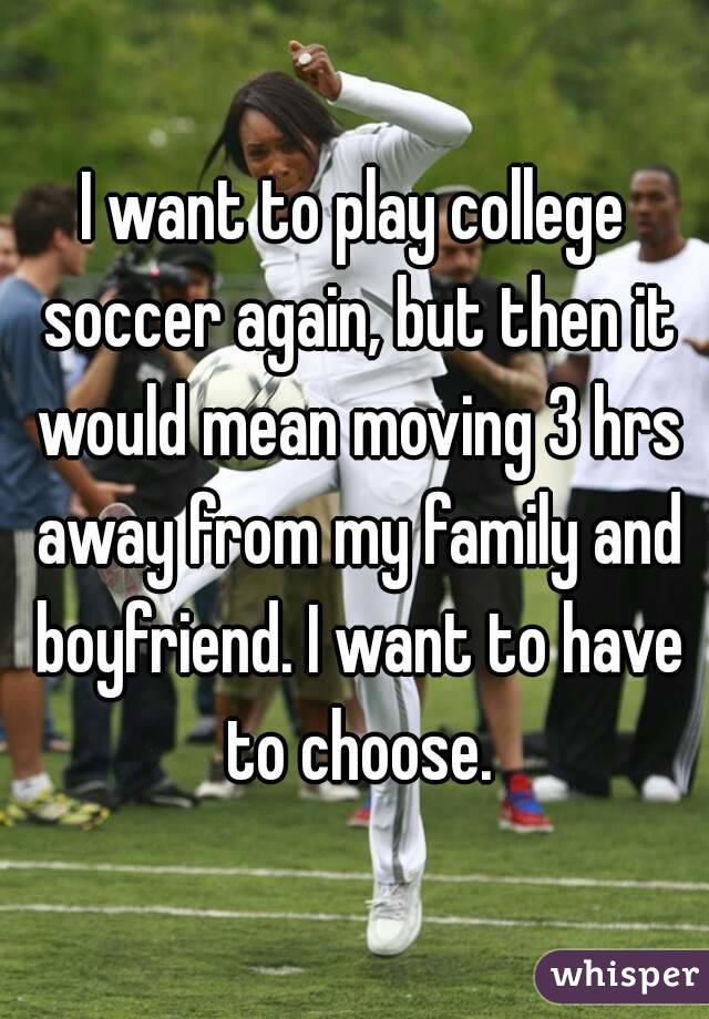 I want to play college soccer again, but then it would mean moving 3 hrs away from my family and boyfriend. I want to have to choose.