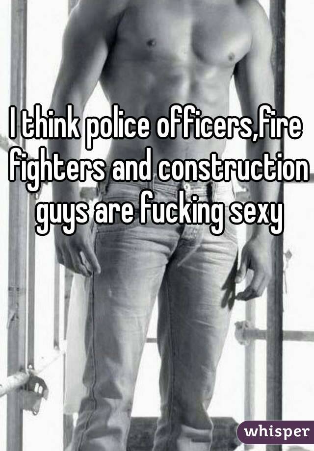 I think police officers,fire fighters and construction guys are fucking sexy