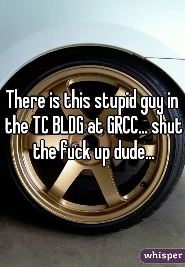 There is this stupid guy in the TC BLDG at GRCC... shut the fuck up dude...