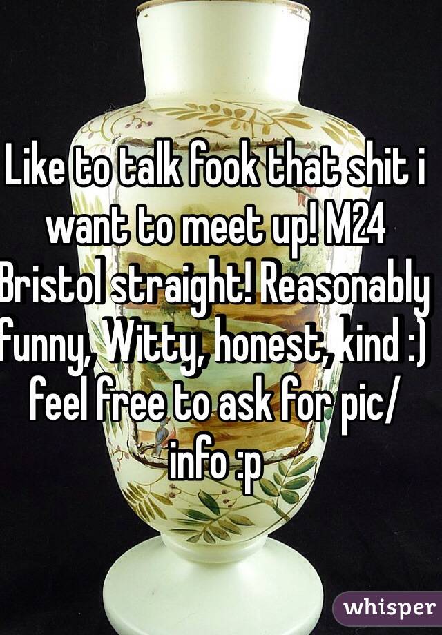 Like to talk fook that shit i want to meet up! M24 Bristol straight! Reasonably funny, Witty, honest, kind :) feel free to ask for pic/ info :p 