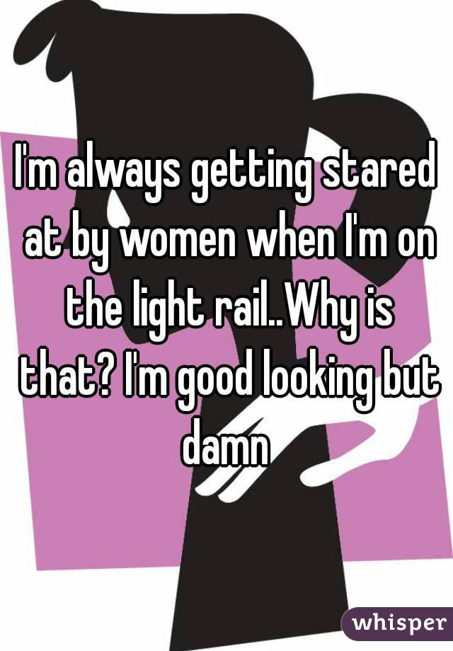 I'm always getting stared at by women when I'm on the light rail..Why is that? I'm good looking but damn 