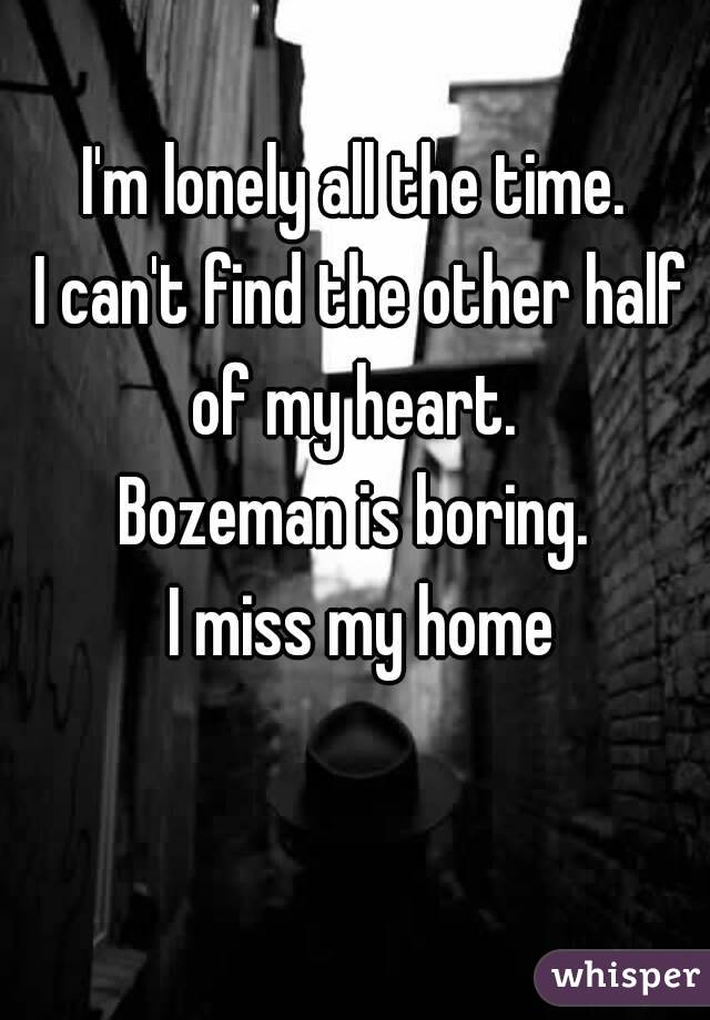I'm lonely all the time.
 I can't find the other half of my heart. 
Bozeman is boring.
 I miss my home