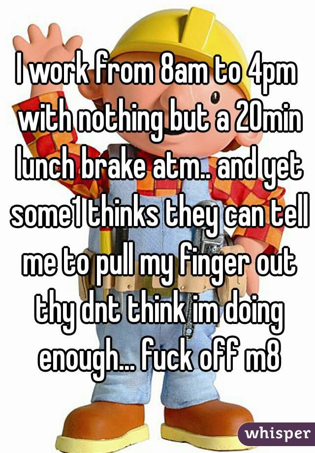 I work from 8am to 4pm with nothing but a 20min lunch brake atm.. and yet some1 thinks they can tell me to pull my finger out thy dnt think im doing enough... fuck off m8