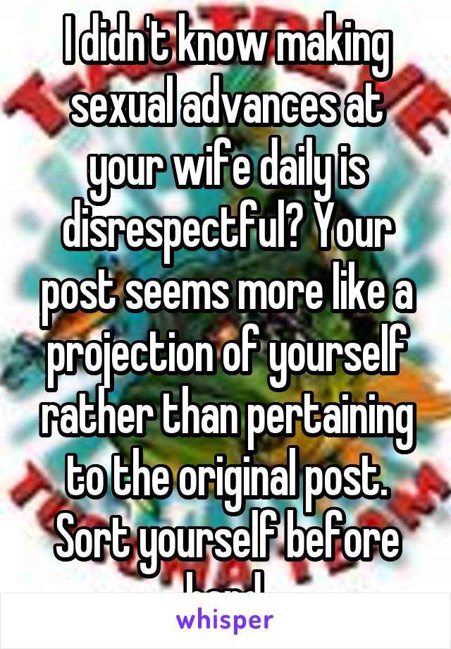 I didn't know making sexual advances at your wife daily is disrespectful? Your post seems more like a projection of yourself rather than pertaining to the original post. Sort yourself before hand.