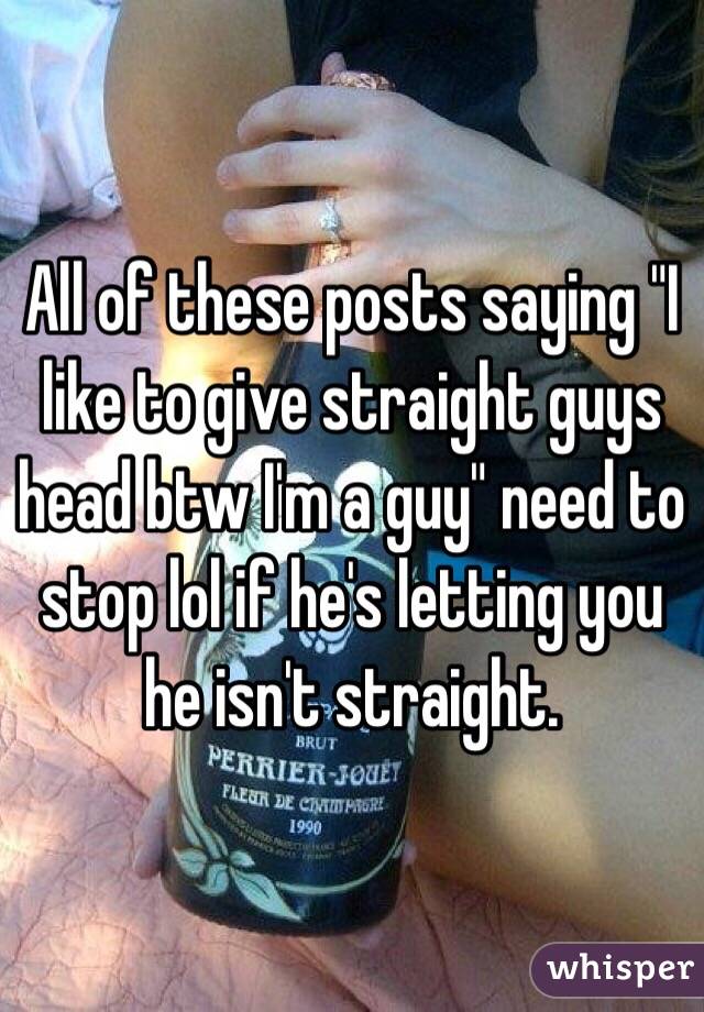 All of these posts saying "I like to give straight guys head btw I'm a guy" need to stop lol if he's letting you he isn't straight. 
