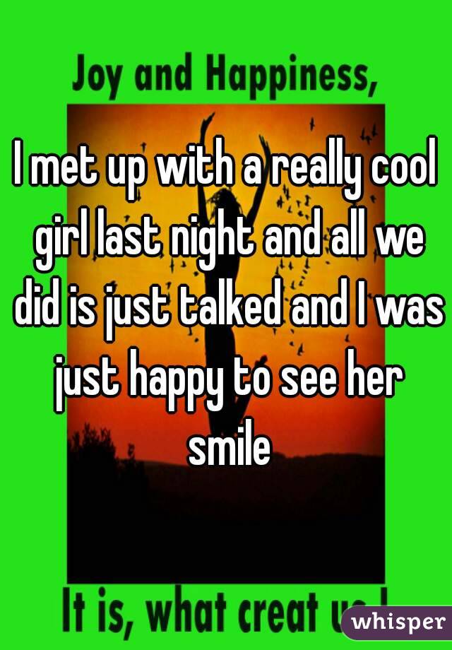 I met up with a really cool girl last night and all we did is just talked and I was just happy to see her smile