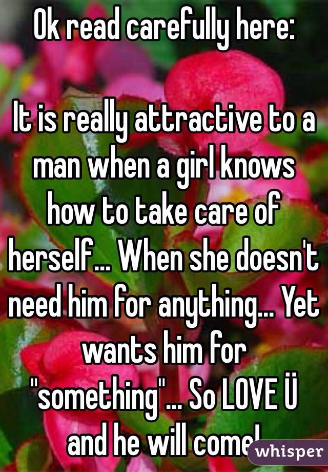 Ok read carefully here:

It is really attractive to a man when a girl knows how to take care of herself... When she doesn't need him for anything... Yet wants him for "something"... So LOVE Ü and he will come!