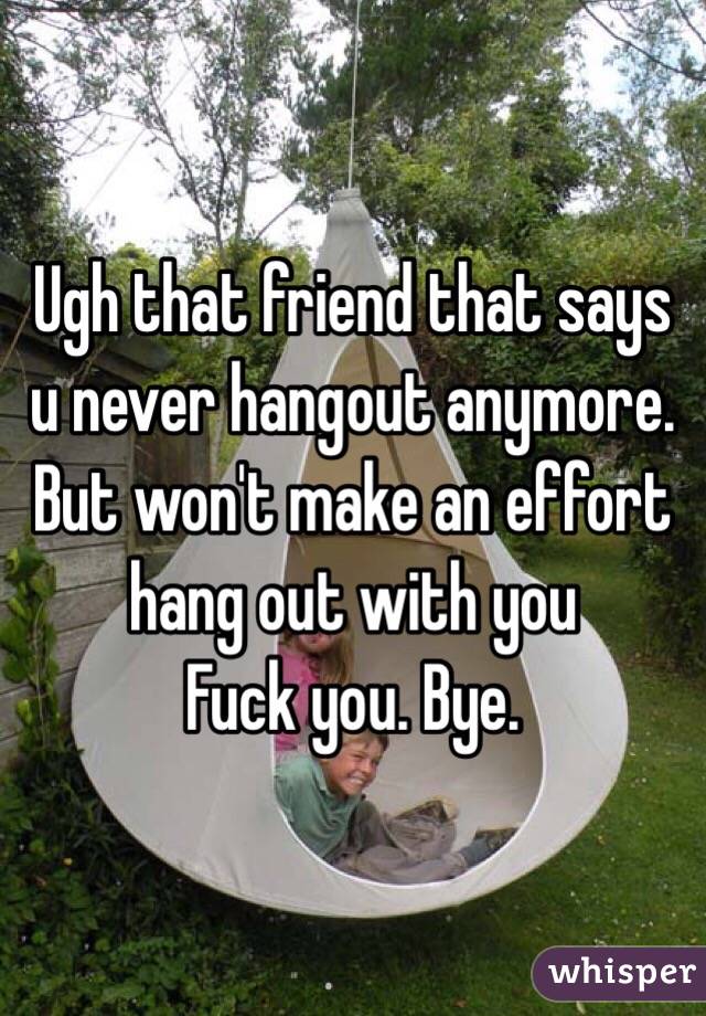Ugh that friend that says u never hangout anymore. 
But won't make an effort hang out with you 
Fuck you. Bye. 