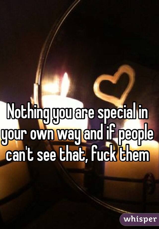 Nothing you are special in your own way and if people can't see that, fuck them