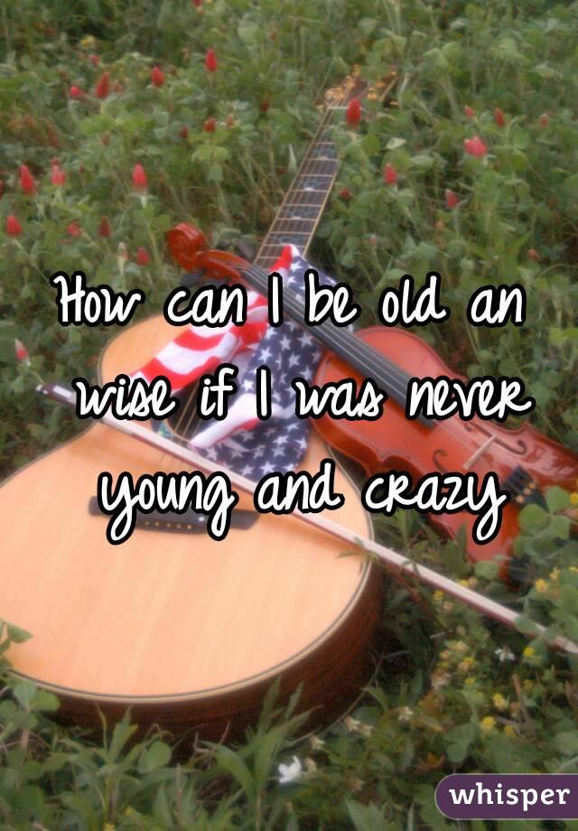 How can I be old an wise if I was never young and crazy